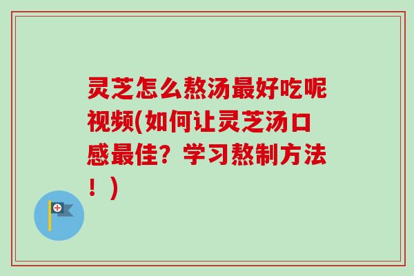 灵芝怎么熬汤最好吃呢视频(如何让灵芝汤口感最佳？学习熬制方法！)