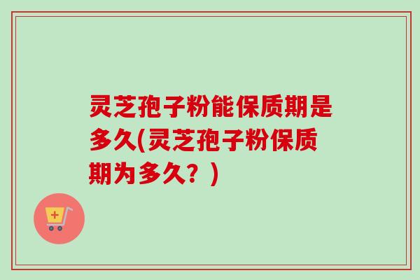 灵芝孢子粉能保质期是多久(灵芝孢子粉保质期为多久？)