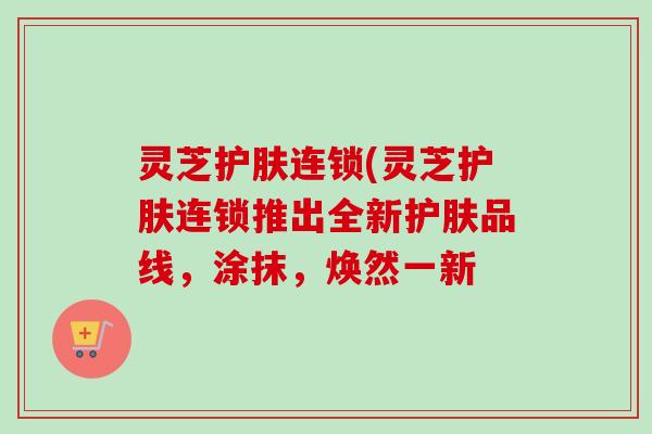 灵芝护肤连锁(灵芝护肤连锁推出全新护肤品线，涂抹，焕然一新
