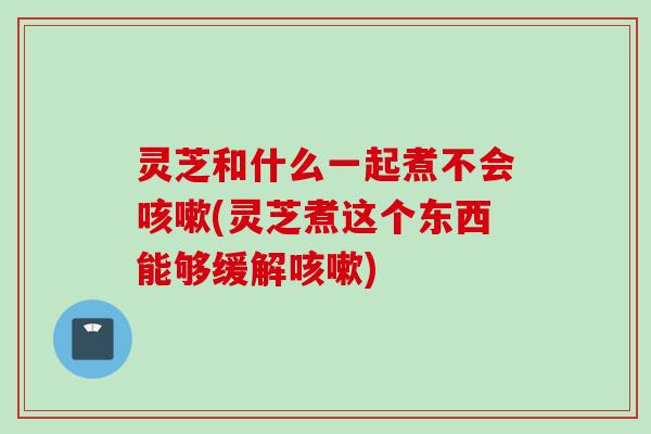灵芝和什么一起煮不会咳嗽(灵芝煮这个东西能够缓解咳嗽)