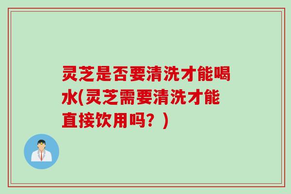 灵芝是否要清洗才能喝水(灵芝需要清洗才能直接饮用吗？)