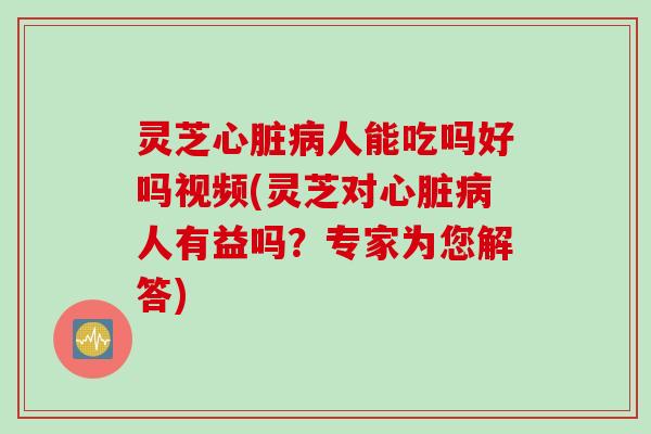 灵芝心脏病人能吃吗好吗视频(灵芝对心脏病人有益吗？专家为您解答)