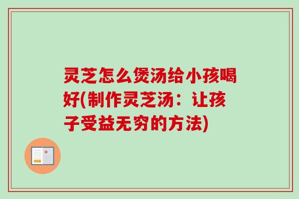 灵芝怎么煲汤给小孩喝好(制作灵芝汤：让孩子受益无穷的方法)
