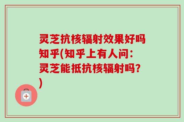 灵芝抗核辐射效果好吗知乎(知乎上有人问：灵芝能抵抗核辐射吗？)