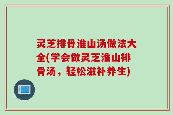 灵芝排骨淮山汤做法大全(学会做灵芝淮山排骨汤，轻松滋补养生)