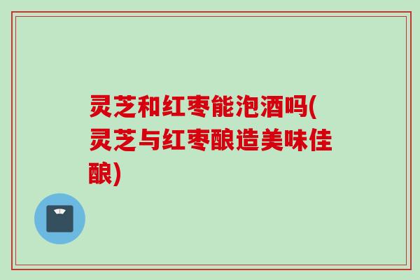 灵芝和红枣能泡酒吗(灵芝与红枣酿造美味佳酿)