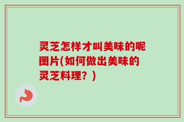 灵芝怎样才叫美味的呢图片(如何做出美味的灵芝料理？)