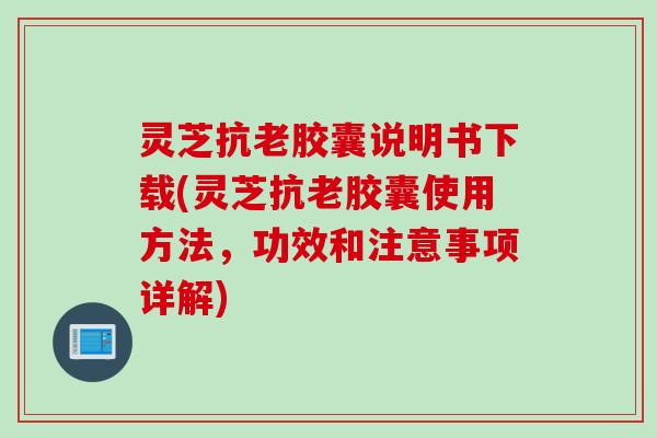 灵芝抗老胶囊说明书下载(灵芝抗老胶囊使用方法，功效和注意事项详解)