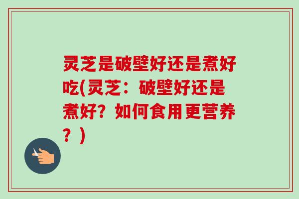 灵芝是破壁好还是煮好吃(灵芝：破壁好还是煮好？如何食用更营养？)