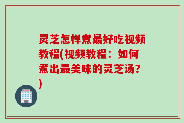 灵芝怎样煮最好吃视频教程(视频教程：如何煮出最美味的灵芝汤？)