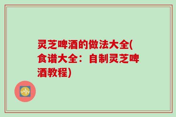 灵芝啤酒的做法大全(食谱大全：自制灵芝啤酒教程)