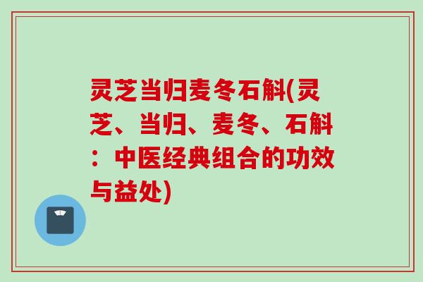 灵芝当归麦冬石斛(灵芝、当归、麦冬、石斛：中医经典组合的功效与益处)
