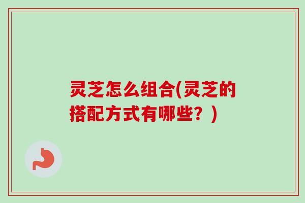 灵芝怎么组合(灵芝的搭配方式有哪些？)