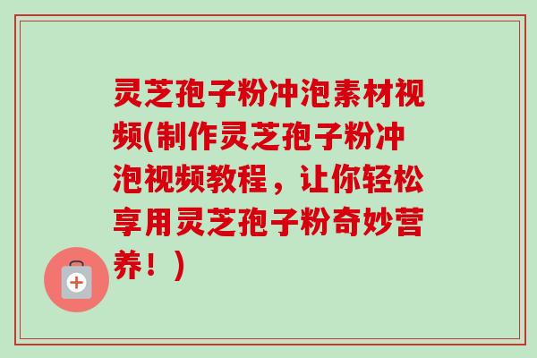 灵芝孢子粉冲泡素材视频(制作灵芝孢子粉冲泡视频教程，让你轻松享用灵芝孢子粉奇妙营养！)