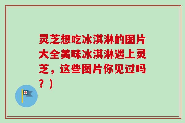 灵芝想吃冰淇淋的图片大全美味冰淇淋遇上灵芝，这些图片你见过吗？)