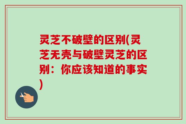灵芝不破壁的区别(灵芝无壳与破壁灵芝的区别：你应该知道的事实)