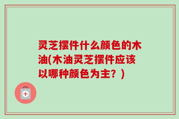 灵芝摆件什么颜色的木油(木油灵芝摆件应该以哪种颜色为主？)