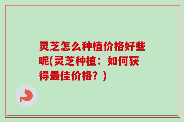 灵芝怎么种植价格好些呢(灵芝种植：如何获得最佳价格？)