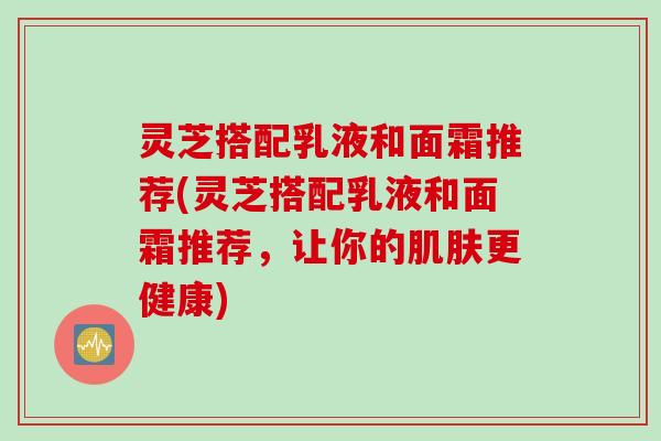 灵芝搭配乳液和面霜推荐(灵芝搭配乳液和面霜推荐,让你的肌肤更健康)