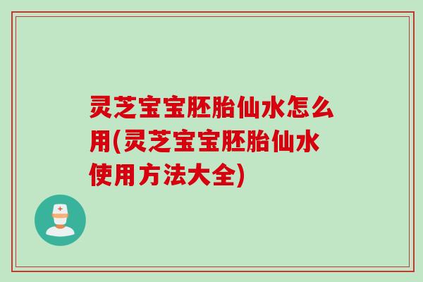 灵芝宝宝胚胎仙水怎么用(灵芝宝宝胚胎仙水使用方法大全)