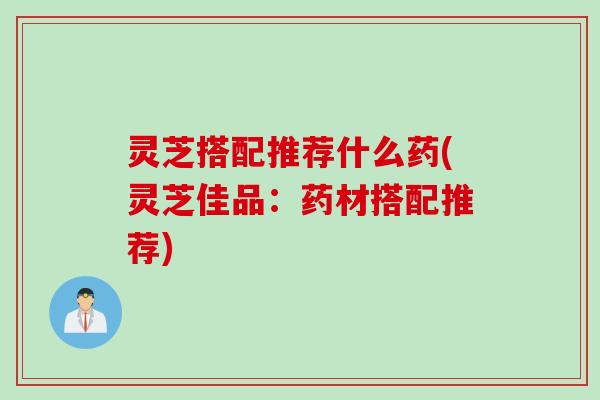 灵芝搭配推荐什么药(灵芝佳品：药材搭配推荐)