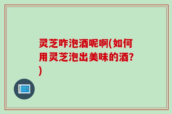 灵芝咋泡酒呢啊(如何用灵芝泡出美味的酒？)