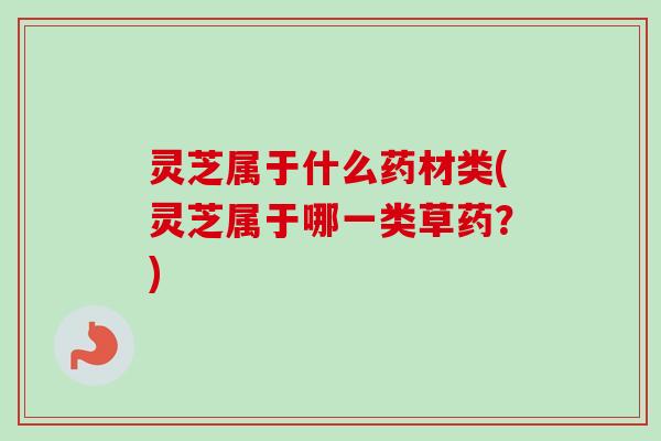 灵芝属于什么药材类(灵芝属于哪一类草药？)