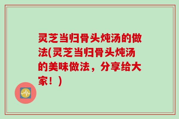 灵芝当归骨头炖汤的做法(灵芝当归骨头炖汤的美味做法，分享给大家！)