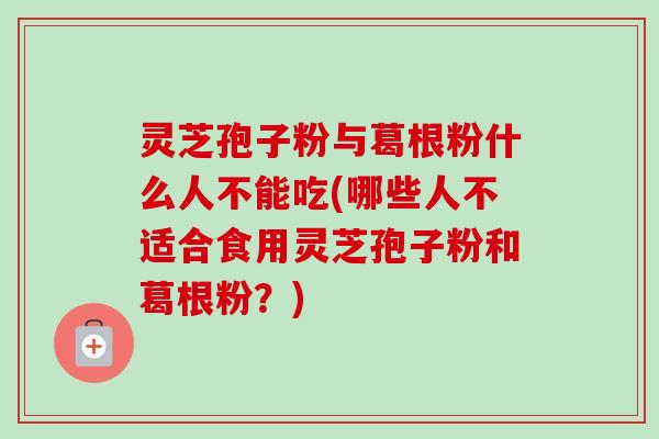 灵芝孢子粉与葛根粉什么人不能吃(哪些人不适合食用灵芝孢子粉和葛根粉？)