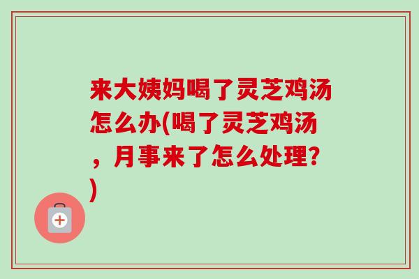 来大姨妈喝了灵芝鸡汤怎么办(喝了灵芝鸡汤，月事来了怎么处理？)