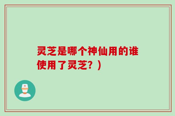 灵芝是哪个神仙用的谁使用了灵芝？)