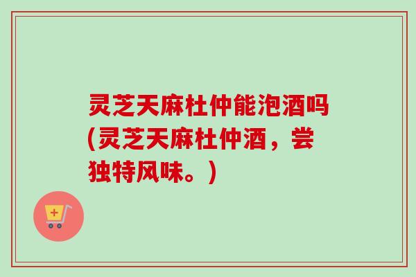 灵芝天麻杜仲能泡酒吗(灵芝天麻杜仲酒，尝独特风味。)
