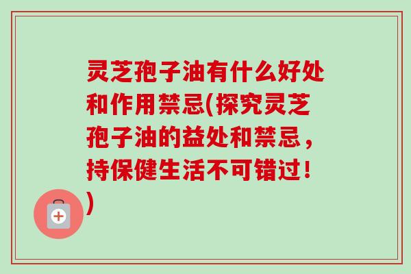 灵芝孢子油有什么好处和作用禁忌(探究灵芝孢子油的益处和禁忌，持保健生活不可错过！)