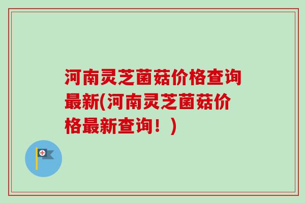 河南灵芝菌菇价格查询最新(河南灵芝菌菇价格最新查询！)