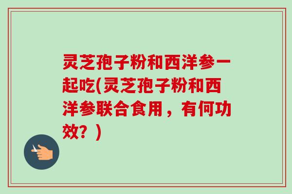 灵芝孢子粉和西洋参一起吃(灵芝孢子粉和西洋参联合食用,有何功效?) 灵芝孢子粉和西洋参一起吃(灵芝孢子粉和西洋参联合食用,有何功效?)