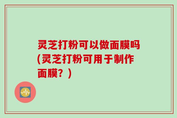 灵芝打粉可以做面膜吗(灵芝打粉可用于制作面膜？)