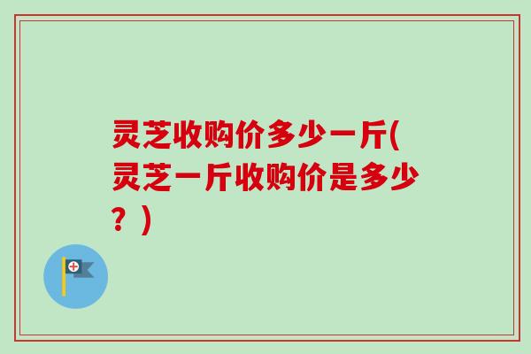 灵芝收购价多少一斤(灵芝一斤收购价是多少？)