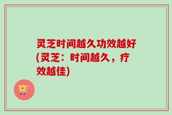灵芝时间越久功效越好(灵芝：时间越久，疗效越佳)
