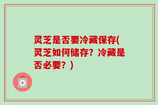 灵芝是否要冷藏保存(灵芝如何储存？冷藏是否必要？)