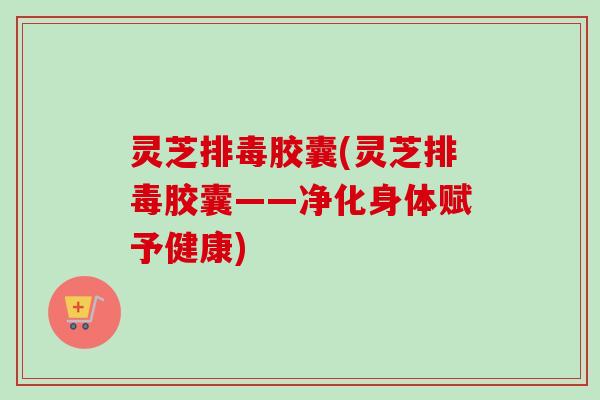 灵芝排毒胶囊(灵芝排毒胶囊——净化身体赋予健康)