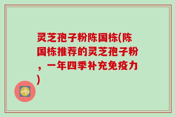 灵芝孢子粉陈国栋(陈国栋推荐的灵芝孢子粉，一年四季补充免疫力)