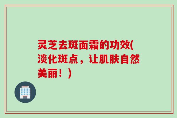 灵芝去斑面霜的功效(淡化斑点，让肌肤自然美丽！)