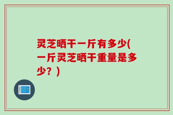 灵芝晒干一斤有多少(一斤灵芝晒干重量是多少？)
