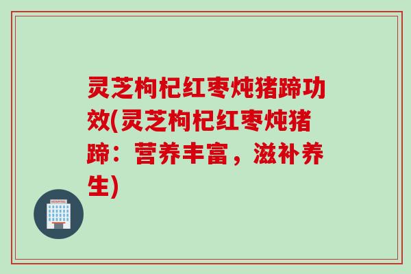 灵芝枸杞红枣炖猪蹄功效(灵芝枸杞红枣炖猪蹄：营养丰富，滋补养生)