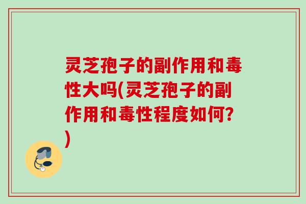 灵芝孢子的副作用和毒性大吗(灵芝孢子的副作用和毒性程度如何？)