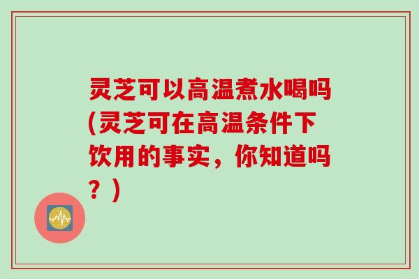 灵芝可以高温煮水喝吗(灵芝可在高温条件下饮用的事实，你知道吗？)