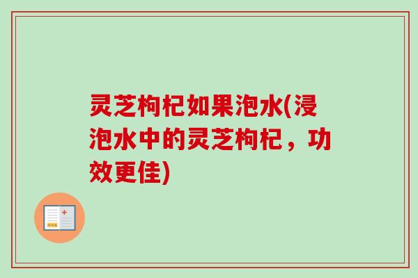 灵芝枸杞如果泡水(浸泡水中的灵芝枸杞，功效更佳)
