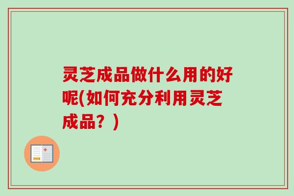 灵芝成品做什么用的好呢(如何充分利用灵芝成品？)
