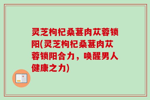 灵芝枸杞桑葚肉苁蓉锁阳(灵芝枸杞桑葚肉苁蓉锁阳合力，唤醒男人健康之力)