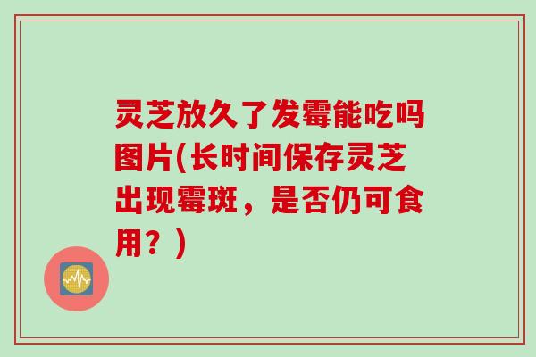 灵芝放久了发霉能吃吗图片(长时间保存灵芝出现霉斑，是否仍可食用？)
